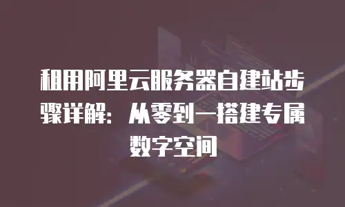 租用阿里云服务器自建站步骤详解：从零到一搭建专属数字空间