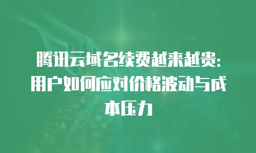 腾讯云域名续费越来越贵：用户如何应对价格波动与成本压力