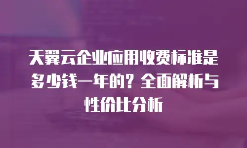 天翼云企业应用收费标准是多少钱一年的？全面解析与性价比分析
