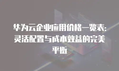 华为云企业应用价格一览表：灵活配置与成本效益的完美平衡