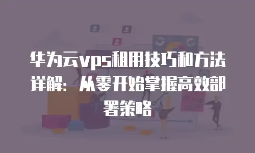 华为云vps租用技巧和方法详解：从零开始掌握高效部署策略
