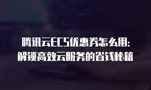 腾讯云ECS优惠券怎么用：解锁高效云服务的省钱秘籍