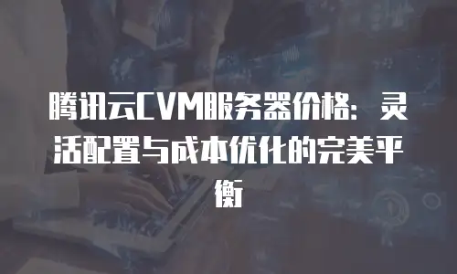 腾讯云CVM服务器价格：灵活配置与成本优化的完美平衡