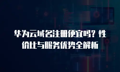 华为云域名注册便宜吗？性价比与服务优势全解析