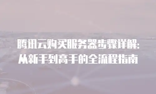 腾讯云购买服务器步骤详解：从新手到高手的全流程指南