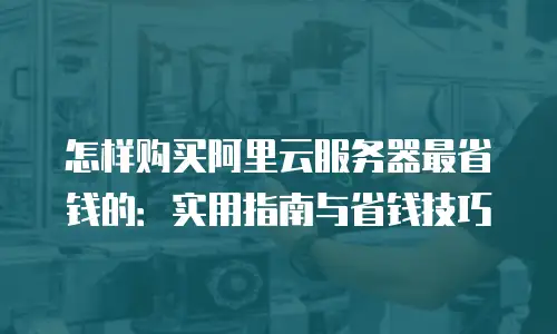 怎样购买阿里云服务器最省钱的：实用指南与省钱技巧