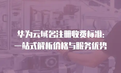 华为云域名注册收费标准：一站式解析价格与服务优势