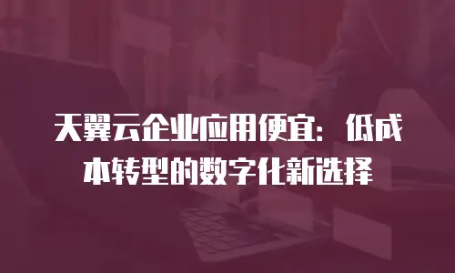 天翼云企业应用便宜：低成本转型的数字化新选择