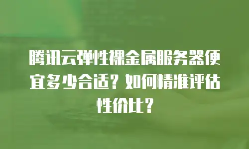 腾讯云弹性裸金属服务器便宜多少合适？如何精准评估性价比？