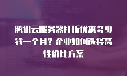 腾讯云服务器打折优惠多少钱一个月？企业如何选择高性价比方案