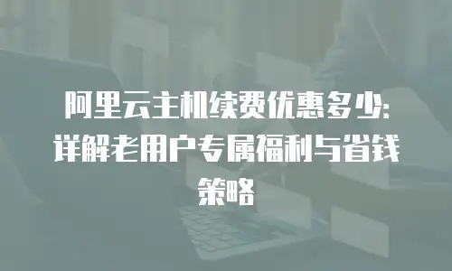阿里云主机续费优惠多少：详解老用户专属福利与省钱策略