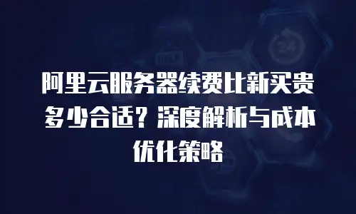 阿里云服务器续费比新买贵多少合适？深度解析与成本优化策略