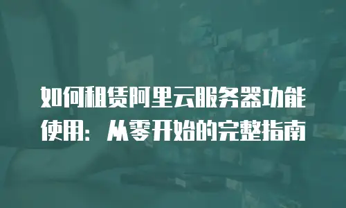 如何租赁阿里云服务器功能使用：从零开始的完整指南