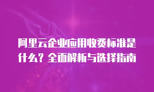 阿里云企业应用收费标准是什么？全面解析与选择指南