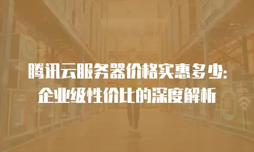 腾讯云服务器价格实惠多少：企业级性价比的深度解析