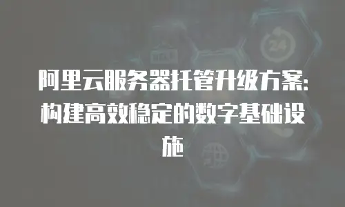 阿里云服务器托管升级方案：构建高效稳定的数字基础设施