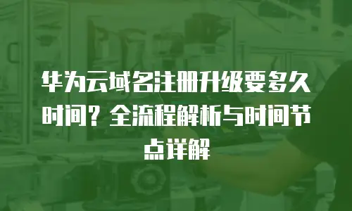 华为云域名注册升级要多久时间？全流程解析与时间节点详解