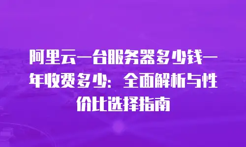 阿里云一台服务器多少钱一年收费多少：全面解析与性价比选择指南