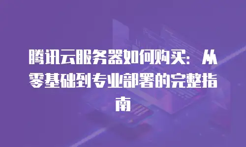 腾讯云服务器如何购买：从零基础到专业部署的完整指南