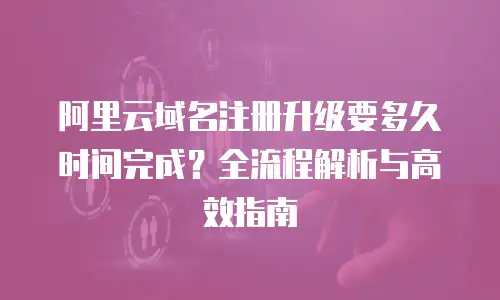 阿里云域名注册升级要多久时间完成？全流程解析与高效指南