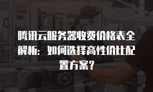 腾讯云服务器收费价格表全解析：如何选择高性价比配置方案？