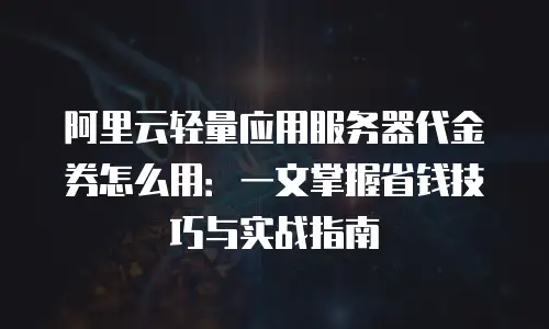 阿里云轻量应用服务器代金券怎么用：一文掌握省钱技巧与实战指南