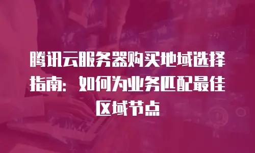 腾讯云服务器购买地域选择指南：如何为业务匹配最佳区域节点