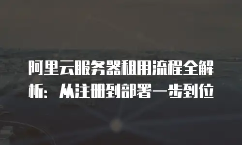 阿里云服务器租用流程全解析：从注册到部署一步到位