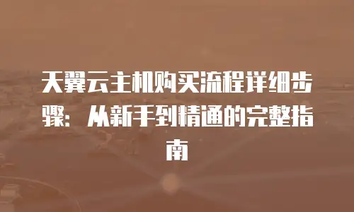 天翼云主机购买流程详细步骤：从新手到精通的完整指南