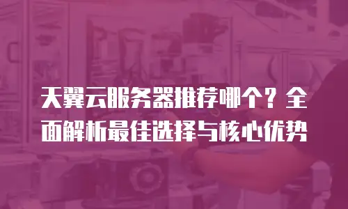 天翼云服务器推荐哪个？全面解析最佳选择与核心优势