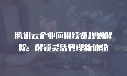 腾讯云企业应用续费规则解除：解锁灵活管理新体验