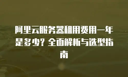阿里云服务器租用费用一年是多少？全面解析与选型指南