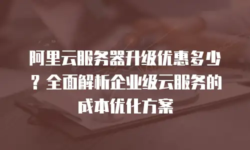 阿里云服务器升级优惠多少？全面解析企业级云服务的成本优化方案