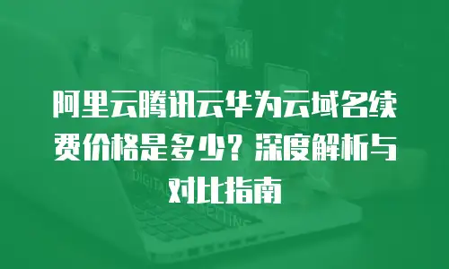阿里云腾讯云华为云域名续费价格是多少？深度解析与对比指南