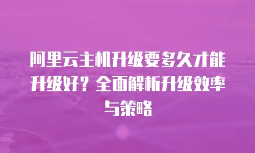 阿里云主机升级要多久才能升级好？全面解析升级效率与策略