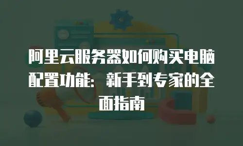 阿里云服务器如何购买电脑配置功能：新手到专家的全面指南
