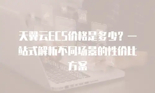 天翼云ECS价格是多少？一站式解析不同场景的性价比方案