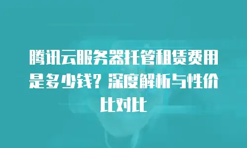 腾讯云服务器托管租赁费用是多少钱？深度解析与性价比对比