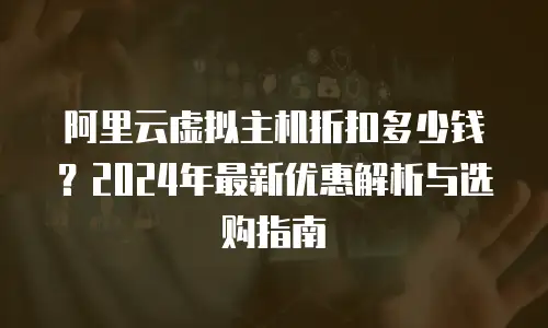 阿里云虚拟主机折扣多少钱？2024年最新优惠解析与选购指南