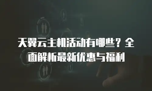 天翼云主机活动有哪些？全面解析最新优惠与福利