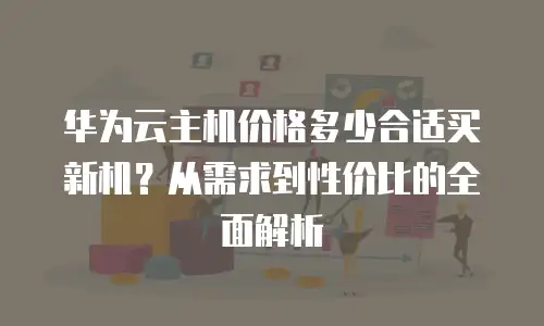 华为云主机价格多少合适买新机？从需求到性价比的全面解析