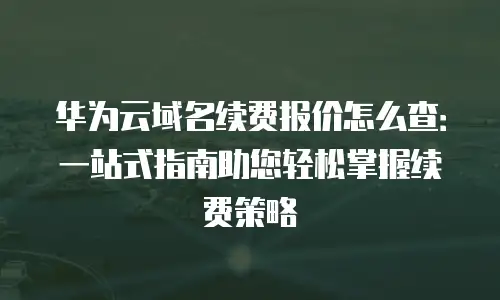 华为云域名续费报价怎么查：一站式指南助您轻松掌握续费策略