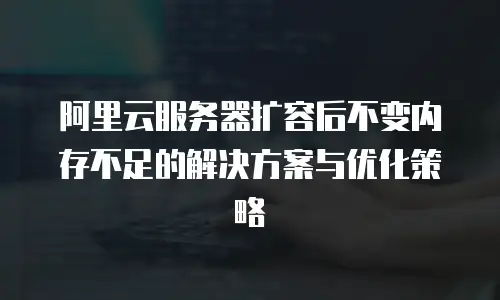 阿里云服务器扩容后不变内存不足的解决方案与优化策略