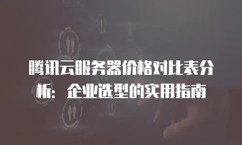 腾讯云服务器价格对比表分析：企业选型的实用指南