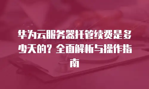 华为云服务器托管续费是多少天的？全面解析与操作指南