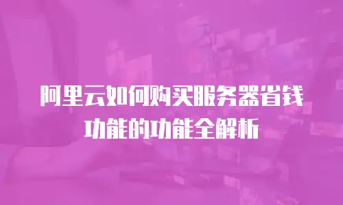 阿里云如何购买服务器省钱功能的功能全解析