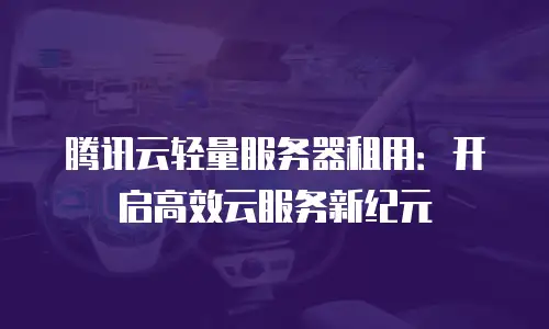 腾讯云轻量服务器租用：开启高效云服务新纪元