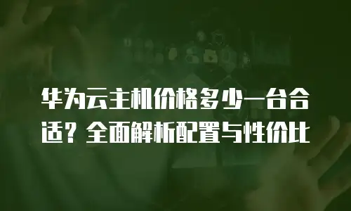 华为云主机价格多少一台合适？全面解析配置与性价比