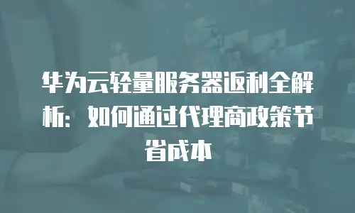 华为云轻量服务器返利全解析：如何通过代理商政策节省成本