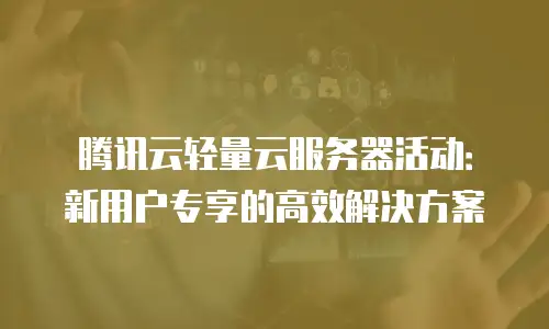 腾讯云轻量云服务器活动：新用户专享的高效解决方案